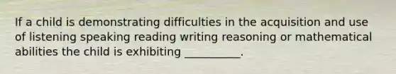 If a child is demonstrating difficulties in the acquisition and use of listening speaking reading writing reasoning or mathematical abilities the child is exhibiting __________.