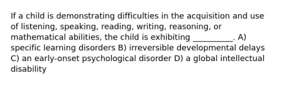 If a child is demonstrating difficulties in the acquisition and use of listening, speaking, reading, writing, reasoning, or mathematical abilities, the child is exhibiting __________. A) specific learning disorders B) irreversible developmental delays C) an early-onset psychological disorder D) a global intellectual disability