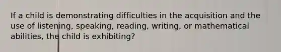 If a child is demonstrating difficulties in the acquisition and the use of listening, speaking, reading, writing, or mathematical abilities, the child is exhibiting?