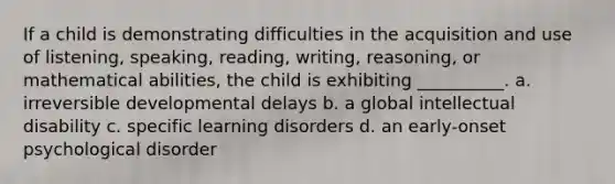 If a child is demonstrating difficulties in the acquisition and use of listening, speaking, reading, writing, reasoning, or mathematical abilities, the child is exhibiting __________. a. irreversible developmental delays b. a global intellectual disability c. specific learning disorders d. an early-onset psychological disorder