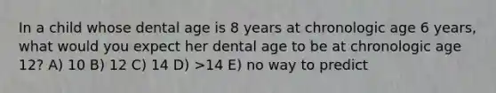 In a child whose dental age is 8 years at chronologic age 6 years, what would you expect her dental age to be at chronologic age 12? A) 10 B) 12 C) 14 D) >14 E) no way to predict