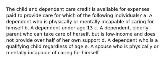 The child and dependent care credit is available for expenses paid to provide care for which of the following individuals? a. A dependent who is physically or mentally incapable of caring for himself b. A dependent under age 13 c. A dependent, elderly parent who can take care of herself, but is low-income and does not provide over half of her own support d. A dependent who is a qualifying child regardless of age e. A spouse who is physically or mentally incapable of caring for himself