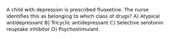 A child with depression is prescribed fluoxetine. The nurse identifies this as belonging to which class of drugs? A) Atypical antidepressant B) Tricyclic antidepressant C) Selective serotonin reuptake inhibitor D) Psychostimulant