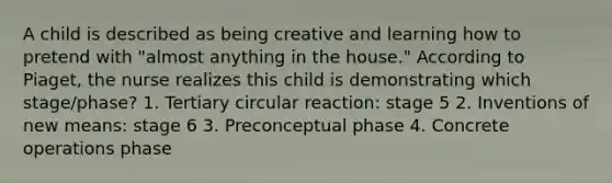 A child is described as being creative and learning how to pretend with "almost anything in the house." According to Piaget, the nurse realizes this child is demonstrating which stage/phase? 1. Tertiary circular reaction: stage 5 2. Inventions of new means: stage 6 3. Preconceptual phase 4. Concrete operations phase