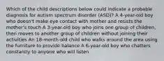 Which of the child descriptions below could indicate a probable diagnosis for autism spectrum disorder (ASD)? A 4-year-old boy who doesn't make eye contact with mother and resists the mother's touch A 3-year-old boy who joins one group of children, then moves to another group of children without joining their activities An 18-month-old child who walks around the area using the furniture to provide balance A 6-year-old boy who chatters constantly to anyone who will listen