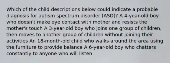 Which of the child descriptions below could indicate a probable diagnosis for autism spectrum disorder (ASD)? A 4-year-old boy who doesn't make eye contact with mother and resists the mother's touch A 3-year-old boy who joins one group of children, then moves to another group of children without joining their activities An 18-month-old child who walks around the area using the furniture to provide balance A 6-year-old boy who chatters constantly to anyone who will listen