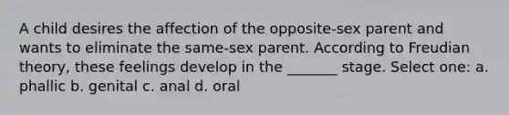 A child desires the affection of the opposite-sex parent and wants to eliminate the same-sex parent. According to Freudian theory, these feelings develop in the _______ stage. Select one: a. phallic b. genital c. anal d. oral