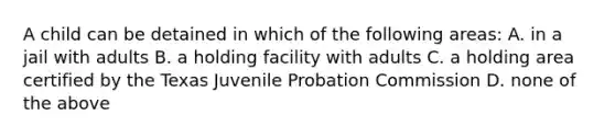 A child can be detained in which of the following areas: A. in a jail with adults B. a holding facility with adults C. a holding area certified by the Texas Juvenile Probation Commission D. none of the above