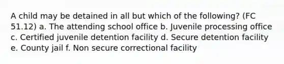 A child may be detained in all but which of the following? (FC 51.12) a. The attending school office b. Juvenile processing office c. Certified juvenile detention facility d. Secure detention facility e. County jail f. Non secure correctional facility