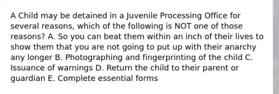 A Child may be detained in a Juvenile Processing Office for several reasons, which of the following is NOT one of those reasons? A. So you can beat them within an inch of their lives to show them that you are not going to put up with their anarchy any longer B. Photographing and fingerprinting of the child C. Issuance of warnings D. Return the child to their parent or guardian E. Complete essential forms