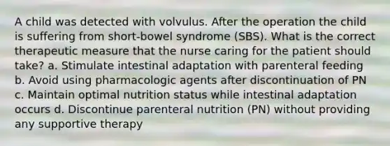 A child was detected with volvulus. After the operation the child is suffering from short-bowel syndrome (SBS). What is the correct therapeutic measure that the nurse caring for the patient should take? a. Stimulate intestinal adaptation with parenteral feeding b. Avoid using pharmacologic agents after discontinuation of PN c. Maintain optimal nutrition status while intestinal adaptation occurs d. Discontinue parenteral nutrition (PN) without providing any supportive therapy