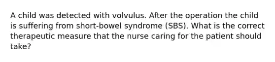 A child was detected with volvulus. After the operation the child is suffering from short-bowel syndrome (SBS). What is the correct therapeutic measure that the nurse caring for the patient should take?