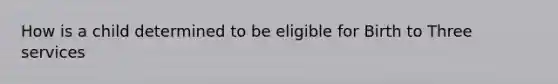 How is a child determined to be eligible for Birth to Three services