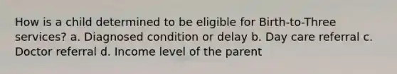 How is a child determined to be eligible for Birth-to-Three services? a. Diagnosed condition or delay b. Day care referral c. Doctor referral d. Income level of the parent