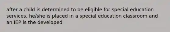 after a child is determined to be eligible for special education services, he/she is placed in a special education classroom and an IEP is the developed