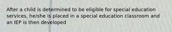 After a child is determined to be eligible for special education services, he/she is placed in a special education classroom and an IEP is then developed