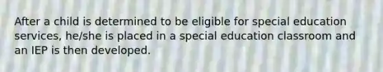 After a child is determined to be eligible for special education services, he/she is placed in a special education classroom and an IEP is then developed.