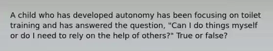 A child who has developed autonomy has been focusing on toilet training and has answered the question, "Can I do things myself or do I need to rely on the help of others?" True or false?