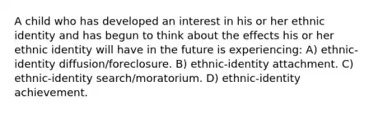 A child who has developed an interest in his or her ethnic identity and has begun to think about the effects his or her ethnic identity will have in the future is experiencing: A) ethnic-identity diffusion/foreclosure. B) ethnic-identity attachment. C) ethnic-identity search/moratorium. D) ethnic-identity achievement.