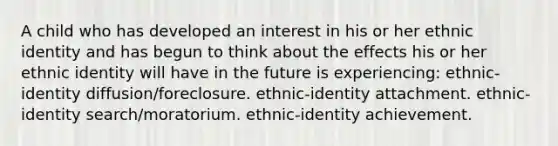 A child who has developed an interest in his or her ethnic identity and has begun to think about the effects his or her ethnic identity will have in the future is experiencing: ethnic-identity diffusion/foreclosure. ethnic-identity attachment. ethnic-identity search/moratorium. ethnic-identity achievement.