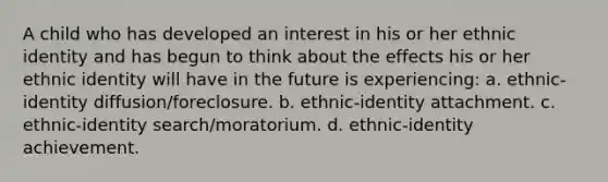 A child who has developed an interest in his or her ethnic identity and has begun to think about the effects his or her ethnic identity will have in the future is experiencing: a. ethnic-identity diffusion/foreclosure. b. ethnic-identity attachment. c. ethnic-identity search/moratorium. d. ethnic-identity achievement.