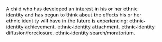 A child who has developed an interest in his or her ethnic identity and has begun to think about the effects his or her ethnic identity will have in the future is experiencing: ethnic-identity achievement. ethnic-identity attachment. ethnic-identity diffusion/foreclosure. ethnic-identity search/moratorium.