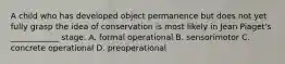 A child who has developed object permanence but does not yet fully grasp the idea of conservation is most likely in Jean Piaget's ____________ stage. A. formal operational B. sensorimotor C. concrete operational D. preoperational