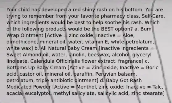 Your child has developed a red shiny rash on his bottom. You are trying to remember from your favorite pharmacy class, Self-Care, which ingredients would be best to help soothe his rash. Which of the following products would be the BEST option? a. Bum Wrap Ointment [Active = zinc oxide; Inactive = Aloe, dimethicone, mineral oil, water, vitamin E, white petrolatum, white wax] b. All Natural Baby Cream [Inactive ingredients = Sweet Almond oil, water, lanolin, beeswax, alcohol, glyceryl linoleate, Calendula Officinalis flower extract, fragrance] c. Bottoms Up Baby Cream [Active = Zinc oxide; Inactive = Boric acid, castor oil, mineral oil, paraffin, Peruvian balsam, petrolatum, triple antibiotic ointment] d. Baby Got Rash Medicated Powder [Active = Menthol, zinc oxide; Inactive = Talc, acacia, eucalyptol, methyl salicylate, salicylic acid, zinc stearate]