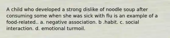 A child who developed a strong dislike of noodle soup after consuming some when she was sick with flu is an example of a food-related.. a. negative association. b .habit. c. social interaction. d. emotional turmoil.