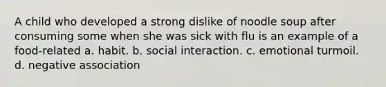 A child who developed a strong dislike of noodle soup after consuming some when she was sick with flu is an example of a food-related a. habit. b. social interaction. c. emotional turmoil. d. negative association