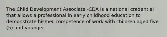 The Child Development Associate -CDA is a national credential that allows a professional in early childhood education to demonstrate his/her competence of work with children aged five (5) and younger.