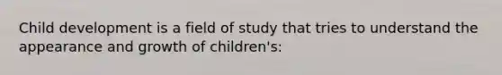 Child development is a field of study that tries to understand the appearance and growth of children's: