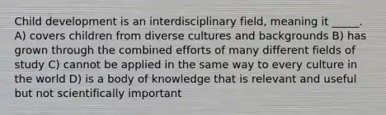 Child development is an interdisciplinary field, meaning it _____. A) covers children from diverse cultures and backgrounds B) has grown through the combined efforts of many different fields of study C) cannot be applied in the same way to every culture in the world D) is a body of knowledge that is relevant and useful but not scientifically important