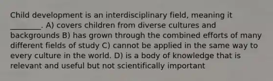 Child development is an interdisciplinary field, meaning it ________. A) covers children from diverse cultures and backgrounds B) has grown through the combined efforts of many different fields of study C) cannot be applied in the same way to every culture in the world. D) is a body of knowledge that is relevant and useful but not scientifically important