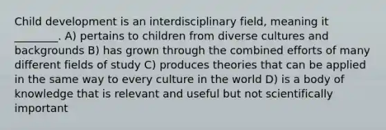 Child development is an interdisciplinary field, meaning it ________. A) pertains to children from diverse cultures and backgrounds B) has grown through the combined efforts of many different fields of study C) produces theories that can be applied in the same way to every culture in the world D) is a body of knowledge that is relevant and useful but not scientifically important