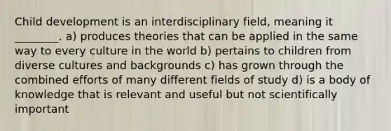 Child development is an interdisciplinary field, meaning it ________. a) produces theories that can be applied in the same way to every culture in the world b) pertains to children from diverse cultures and backgrounds c) has grown through the combined efforts of many different fields of study d) is a body of knowledge that is relevant and useful but not scientifically important