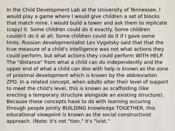 In the Child Development Lab at the University of Tennessee, I would play a game where I would give children a set of blocks that match mine. I would build a tower and ask them to replicate (copy) it. Some children could do it exactly. Some children couldn't do it at all. Some children could do it if I gave some hints. Russian developmentalist Lev Vygotsky said that that the true measure of a child's intelligence was not what actions they could perform, but what actions they could perform WITH HELP. The "distance" from what a child can do independently and the upper end of what a child can doo with help is known as the zone of proximal development which is known by the abbreviaiton ZPD. In a related concept, when adults alter their level of support to meet the child's level, this is known as scaffolding (like erecting a temporary structure alongside an existing structure). Because these concepts have to do with learning occuring through people jointly BUILDING knowledge TOGETHER, this educational viewpoint is known as the social constructivist approach. (Note: it's not "tion," it's "ivist."