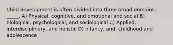 Child development is often divided into three broad domains: _____. A) Physical, cognitive, and emotional and social B) biological, psychological, and sociological C) Applied, interdisciplinary, and holistic D) infancy, and, childhood and adolescence