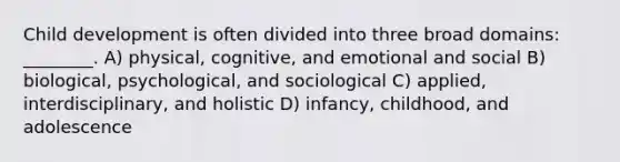 Child development is often divided into three broad domains: ________. A) physical, cognitive, and emotional and social B) biological, psychological, and sociological C) applied, interdisciplinary, and holistic D) infancy, childhood, and adolescence