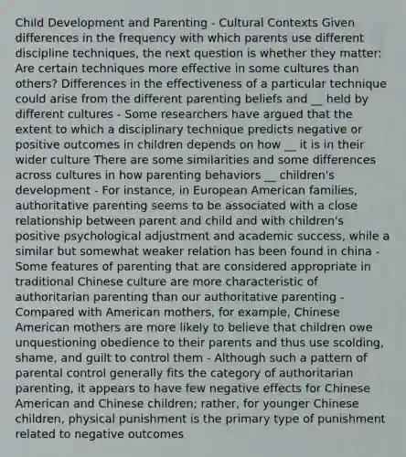 Child Development and Parenting - Cultural Contexts Given differences in the frequency with which parents use different discipline techniques, the next question is whether they matter: Are certain techniques more effective in some cultures than others? Differences in the effectiveness of a particular technique could arise from the different parenting beliefs and __ held by different cultures - Some researchers have argued that the extent to which a disciplinary technique predicts negative or positive outcomes in children depends on how __ it is in their wider culture There are some similarities and some differences across cultures in how parenting behaviors __ children's development - For instance, in European American families, authoritative parenting seems to be associated with a close relationship between parent and child and with children's positive psychological adjustment and academic success, while a similar but somewhat weaker relation has been found in china - Some features of parenting that are considered appropriate in traditional Chinese culture are more characteristic of authoritarian parenting than our authoritative parenting - Compared with American mothers, for example, Chinese American mothers are more likely to believe that children owe unquestioning obedience to their parents and thus use scolding, shame, and guilt to control them - Although such a pattern of parental control generally fits the category of authoritarian parenting, it appears to have few negative effects for Chinese American and Chinese children; rather, for younger Chinese children, physical punishment is the primary type of punishment related to negative outcomes