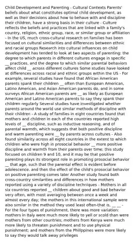 Child Development and Parenting - Cultural Contexts Parents' beliefs about what constitutes optimal child development, as well as their decisions about how to behave with and discipline their children, have a strong basis in their culture - Culture reflects the beliefs and practices that are linked with a family's country, religion, ethnic group, race, or similar group or affiliation - In the US, much cross-cultural research on families has been focused on cultural similarities and differences between ethnic and racial groups Research into cultural influences on child development has tended to look at two aspects of parenting: the degree to which parents in different cultures engage in specific __ practices, and the degree to which similar parental behaviors affect child __ across different cultures Some studies have looked at differences across racial and ethnic groups within the US - For example, several studies have found that African American parents spank their children __ often than European American, Latino American, and Asian American parents do, and in some surveys African American parents are __ as likely as European American and Latino American parents to say they spank their children regularly Several studies have investigated whether parents around the world use similar methods of discipline with their children - A study of families in eight countries found that mothers and children in each of the countries reported high levels of __ discipline, such as inductive reasoning, and of parental warmth, which suggests that both positive discipline and warm parenting were __ by parents across cultures - Also found similarity across all eight countries in the extent to which children who were high in prosocial behavior __ more positive discipline and warmth from their parents over time; this study focused on children 9 and 10, and it may be that positive parenting plays its strongest role in promoting prosocial behavior __ that age, such that the parental effect is evident before adolescence, and then the effect of the child's prosocial behavior on positive parenting comes later Another study found both cross-country similarities and differences in how mothers reported using a variety of discipline techniques - Mothers in all six countries reported __ children about good and bad behavior very often, with most averaging between once a week and almost every day; the mothers in this international sample were also similar in the method they used least often-that is, __ __ - For the four types of punishment, there was more variation: mothers in Italy were much more likely to yell or scold than were mothers from other countries; mothers from Kenya were much more likely to threaten punishment and to use physical punishment; and mothers from the Philippines were more likely to say they would talk away privileges