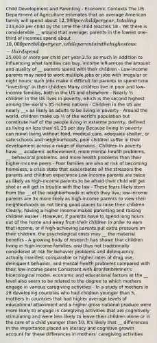 Child Development and Parenting - Economic Contexts The US Department of Agriculture estimates that an average American family will spend about 12,980 per child per year, totaling233,610 per child by the time the child reaches 18 - Yet there is considerable __ around that average: parents in the lowest one-third of incomes spend about 10,000 per child per year, while parents in the highest one-third spend25,000 or more per child per year-2.5x as much In addition to influencing what families can buy, income influences the amount and quality of __ parents spend with their children - Low-income parents may need to work multiple jobs or jobs with irregular or night hours; such jobs make it difficult for parents to spend time "investing" in their children Many children live in poor and low-income families, both in the US and elsewhere - Nearly ⅕ children in the US lives in poverty, which is the second highest among the world's 35 richest nations - Children in the US are nearly __x as likely as adults to be living in poverty - Around the world, children make up ⅓ of the world's population but constitute half of the people living in extreme poverty, defined as living on less than 1.25 per day Because living in poverty can mean living without food, medical care, adequate shelter, or safe schools and neighborhoods, poor children suffer in their development across a range of domains - Children in poverty have __ academic achievement, more mental health problems, __ behavioral problems, and more health problems than their higher-income peers - Poor families are also at risk of becoming homeless, a crisis state that exacerbates all the stressors the parents and children experience Low-income parents are twice as likely as high-income parents to be afraid their child will get shot or will get in trouble with the law - These fears likely stem from the __ of the neighborhoods in which they live; low-income parents are 3x more likely as high-income parents to view their neighborhoods as not being good places to raise their children Clearly, having a higher income makes parenting and raising children easier - However, if parents have to spend long hours out of the home and away from their children in order to earn that income, or if high-achieving parents put extra pressure on their children, the psychological costs may __ the material benefits - A growing body of research has shown that children living in high-income families, and thus not traditionally considered at risk for behavior problems and delinquency, actually manifest comparable or higher rates of drug use, delinquent behavior, and mental health problems compared with their low-income peers Consistent with Bronfenbrenner's bioecological model, economic and educational factors at the __ level also seem to be related to the degree to which mothers engage in various caregiving activities - In a study of mothers in 28 developing countries who had children younger than 5, mothers in countries that had higher average levels of educational attainment and a higher gross national produce were more likely to engage in caregiving activities that are cognitively stimulating and were less likely to leave their children alone or in the care of a child younger than 10; it's likely that __ differences in the importance placed on literacy and cognitive growth account for these differences in mothers' caregiving activities