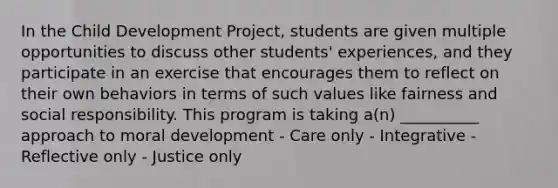 In the Child Development Project, students are given multiple opportunities to discuss other students' experiences, and they participate in an exercise that encourages them to reflect on their own behaviors in terms of such values like fairness and social responsibility. This program is taking a(n) __________ approach to moral development - Care only - Integrative - Reflective only - Justice only