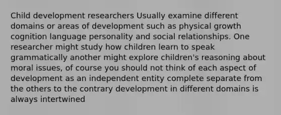 Child development researchers Usually examine different domains or areas of development such as physical growth cognition language personality and social relationships. One researcher might study how children learn to speak grammatically another might explore children's reasoning about moral issues, of course you should not think of each aspect of development as an independent entity complete separate from the others to the contrary development in different domains is always intertwined