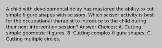 A child with developmental delay has mastered the ability to cut simple fi gure shapes with scissors. Which scissor activity is best for the occupational therapist to introduce to the child during their next intervention session? Answer Choices: A. Cutting simple geometric fi gures. B. Cutting complex fi gure shapes. C. Cutting multiple circles.