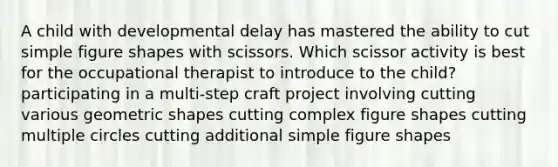 A child with developmental delay has mastered the ability to cut simple figure shapes with scissors. Which scissor activity is best for the occupational therapist to introduce to the child? participating in a multi-step craft project involving cutting various geometric shapes cutting complex figure shapes cutting multiple circles cutting additional simple figure shapes