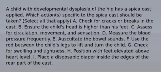 A child with developmental dysplasia of the hip has a spica cast applied. Which action(s) specific to the spica cast should be taken? (Select all that apply) A. Check for cracks or breaks in the cast. B. Ensure the child's head is higher than his feet. C. Assess for circulation, movement, and sensation. D. Measure the blood pressure frequently. E. Auscultate the bowel sounds. F. Use the rod between the child's legs to lift and turn the child. G. Check for swelling and tightness. H. Position with feet elevated above heart level. I. Place a disposable diaper inside the edges of the rear part of the cast.