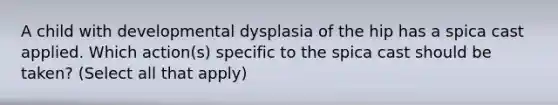 A child with developmental dysplasia of the hip has a spica cast applied. Which action(s) specific to the spica cast should be taken? (Select all that apply)