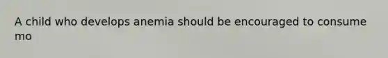 A child who develops anemia should be encouraged to consume mo