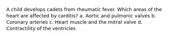 A child develops cadets from rheumatic fever. Which areas of the heart are affected by carditis? a. Aortic and pulmonic valves b. Coronary arteries c. Heart muscle and the mitral valve d. Contractility of the ventricles